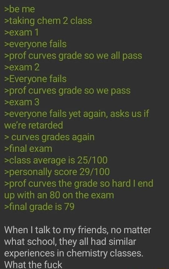 be me taking chem 2 class exam 1 EEENEREN prof curves grade so we all pass exam 2 Everyone fails prof curves grade so we pass exam 3 everyone fails yet again asks us if WEICHC Ee curves grades again LS E class average is 25100 personally score 29100 prof curves the grade so hard end up with an 80 on the exam final grade is 79 When talk to my friends no matter what school they all had similar exper