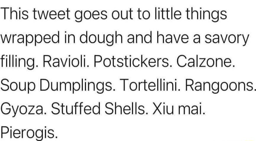 This tweet goes out to little things wrapped in dough and have a savory filling Ravioli Potstickers Calzone Soup Dumplings Tortellini Rangoons Gyoza Stuffed Shells Xiu mai Pierogis