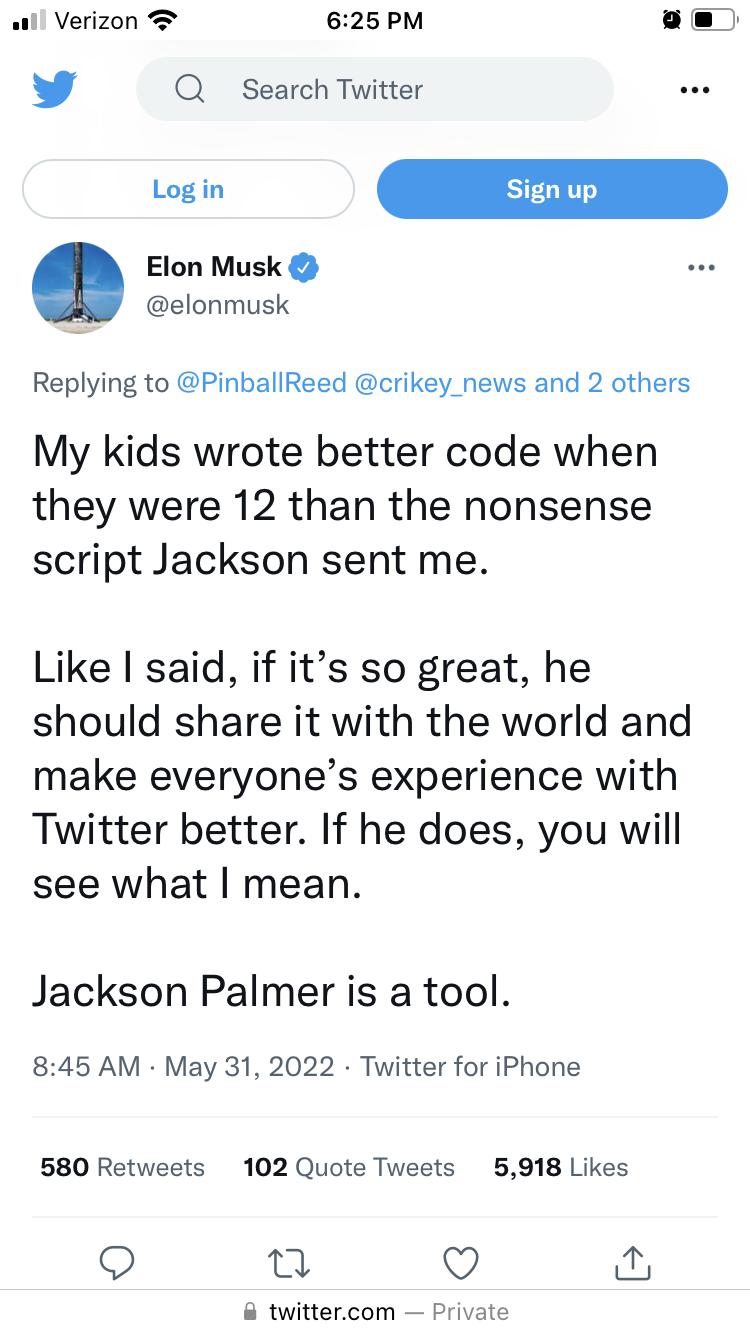 il Verizon B 625 PM y Q Search Twitter Elon Musk elonmusk Replying to PinballReed crikey_news and 2 others My kids wrote better code when they were 12 than the nonsense script Jackson sent me Like said if its so great he should share it with the world and make everyones experience with Twitter better If he does you will see what mean Jackson Palmer is a tool 845 AM May 31 2022 Twitter for iPhone 5