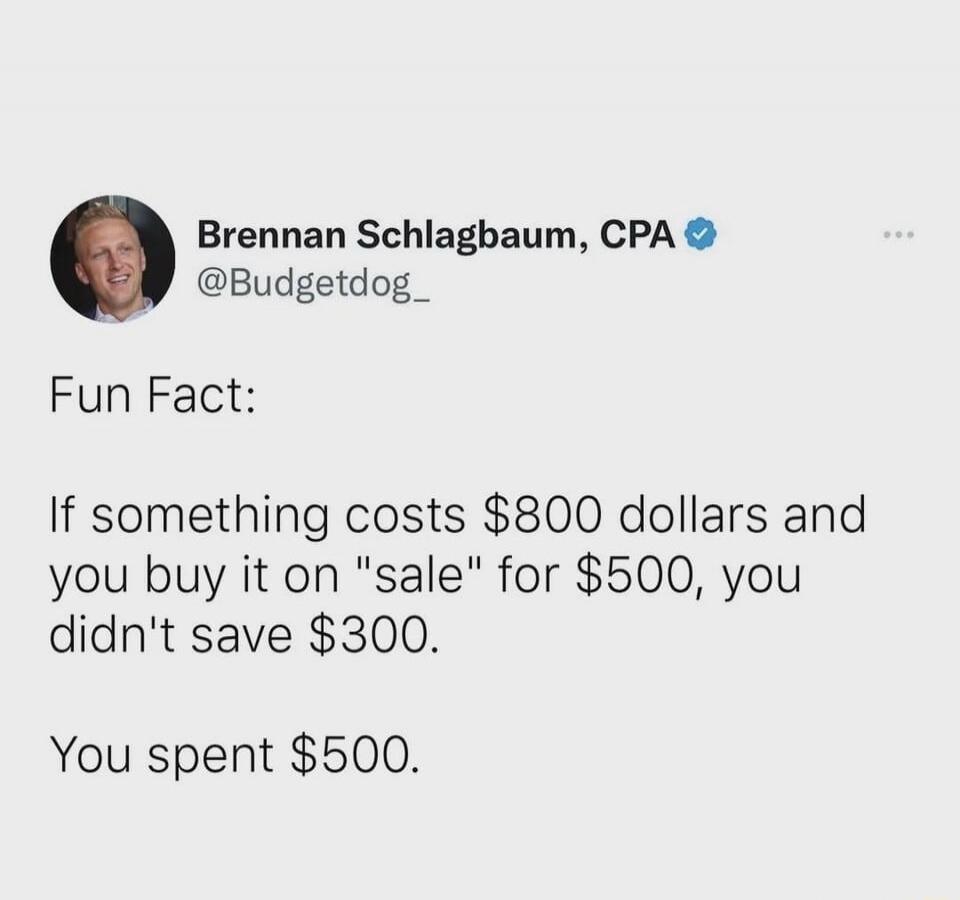 Fun Fact:

If something costs $800 dollars and you buy it on 'sale' for $500, you didn't save $300.

You spent $500.