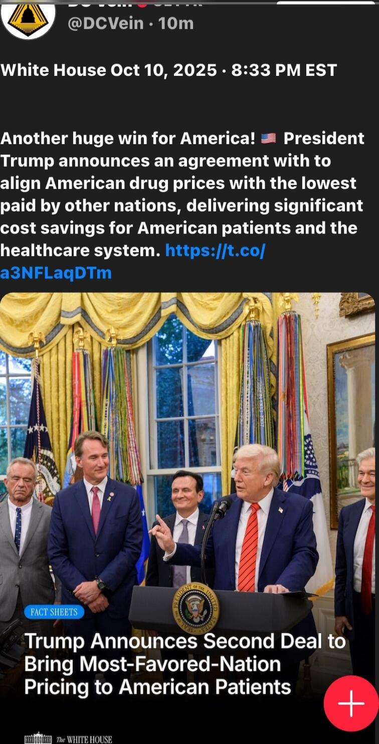 White House Oct 10, 2025 • 8:33 PM EST
Another huge win for America! 🇺🇸 President Trump announces an agreement with to align American drug prices with the lowest paid by other nations, delivering significant cost savings for American patients and the healthcare system. https://t.co/a3NFLaqDTm
Trump Announces Second Deal to Bring Most-Favored-Nation Pricing to American Patients