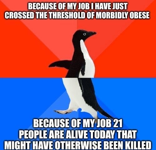 BECAUSE OF MY JOB I HAVE JUST CROSSED THE THRESHOLD OF MORBIDLY OBESE BECAUSE OF MYJOB 21 PEOPLE ARE ALIVE TODAY THAT MIGHT HAVE OTHERWISE BEEN KILLED T