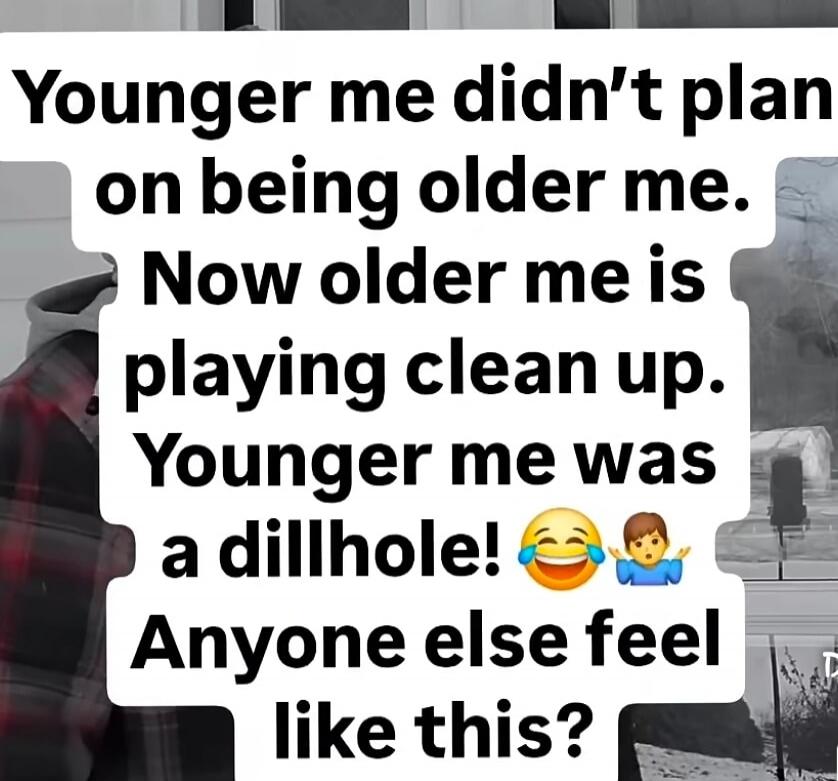 Younger me didn't plan on being older me. Now older me is playing clean up. Younger me was a dillhole! 😂 Anyone else feel like this?
