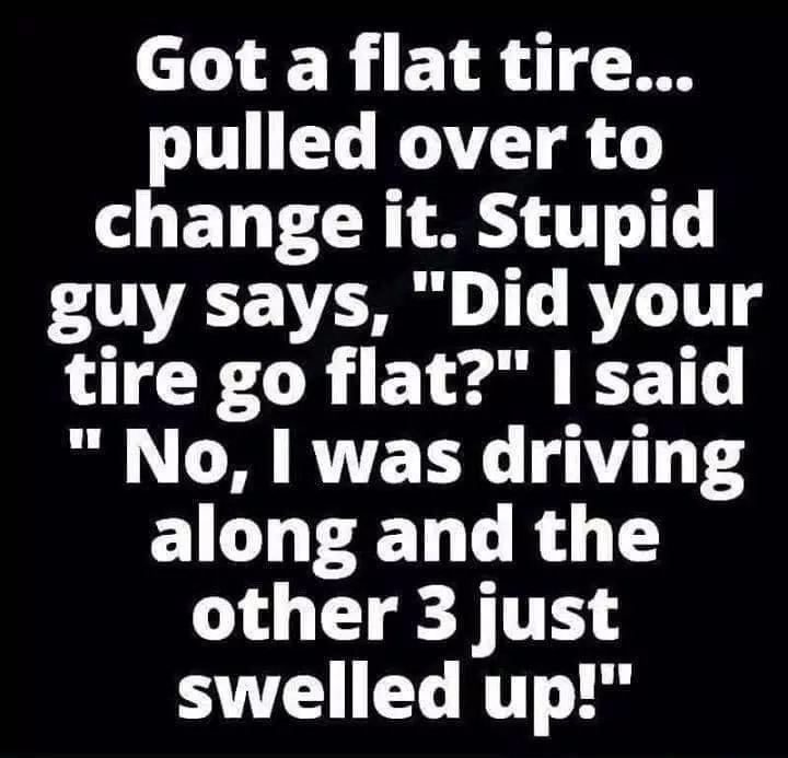 Got a flat tire pulled over to change it Stupid guy says Did your tire go flat said No was driving along and the other 3 just T T N L