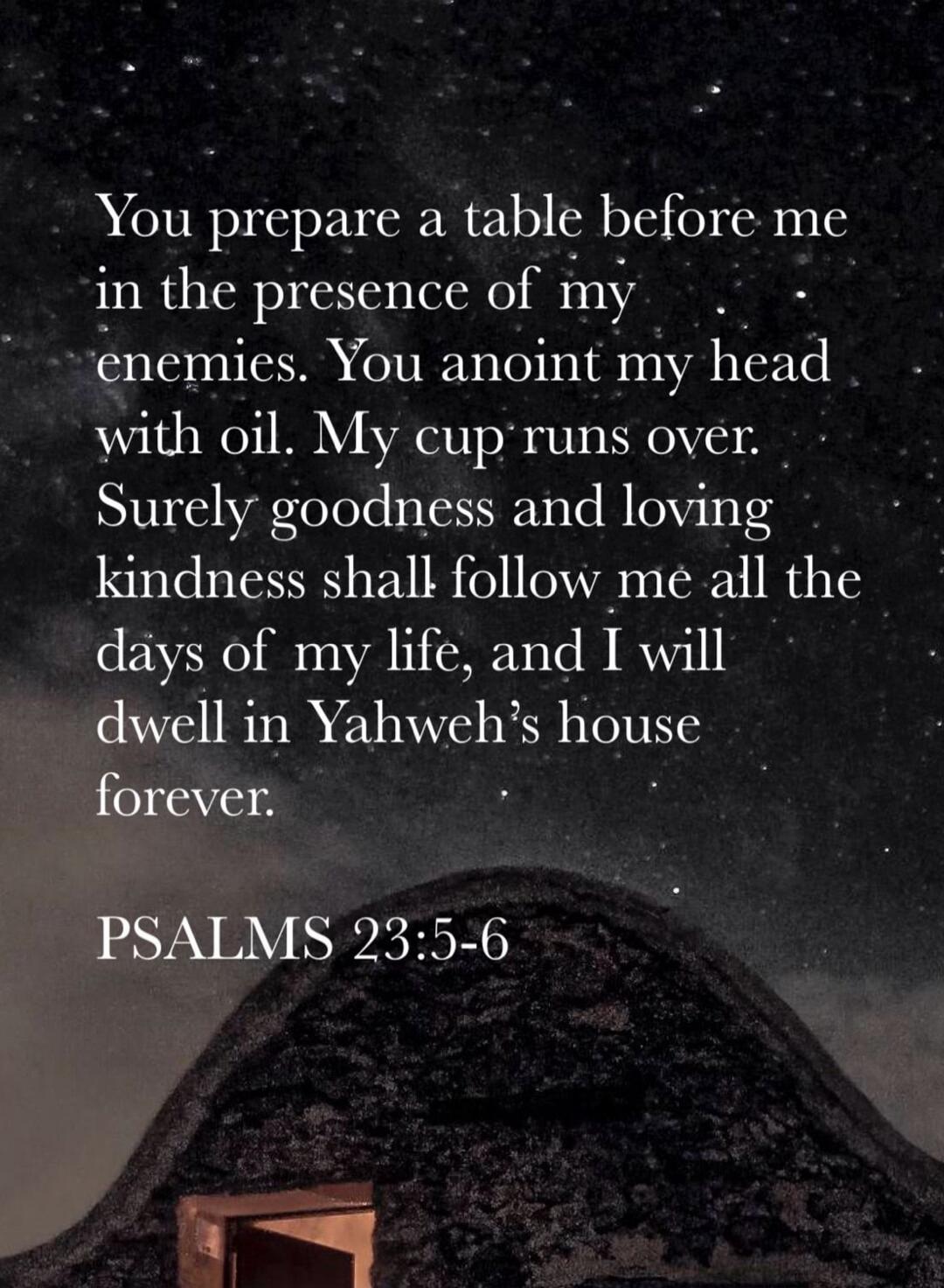 You prepare a table before me in the presence of my enemies. You anoint my head with oil. My cup runs over. Surely goodness and loving kindness shall follow me all the days of my life, and I will dwell in Yahweh’s house forever.

PSALMS 23:5-6