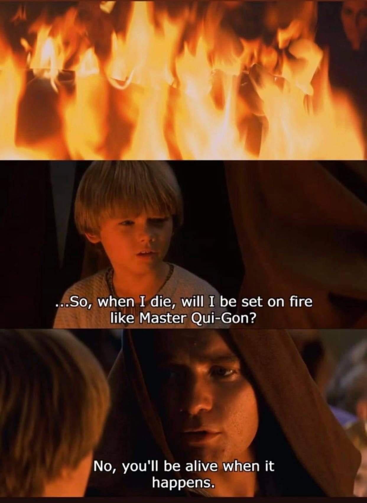 So0 when I die Wilr ftbe set on fire like Master Qui Gon No youll be alive when it y happens