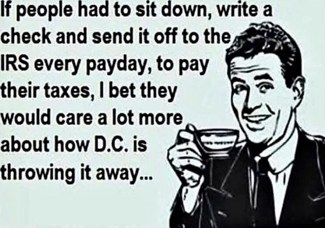 If people had to sit down write a check and send it off to the IRS every payday to pay their taxes bet they would care a lot more about how DC is throwing it away