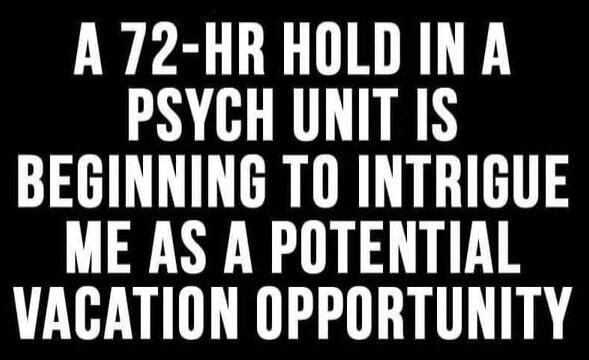A 72-HR HOLD IN A PSYCH UNIT IS BEGINNING TO INTRIGUE ME AS A POTENTIAL VACATION OPPORTUNITY
