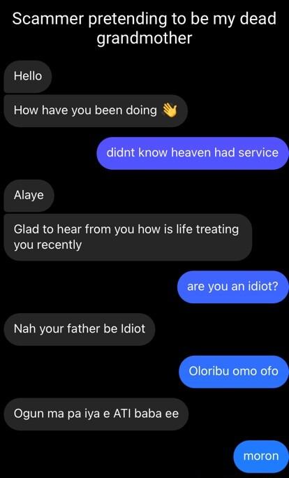 Scammer pretending to be my dead grandmother Hello How have you been doing LB ST R TR 0T KTV N VAR CRE Lo you recently NELRTINSETGETE RIS Ogun ma pa iya e AT baba ee