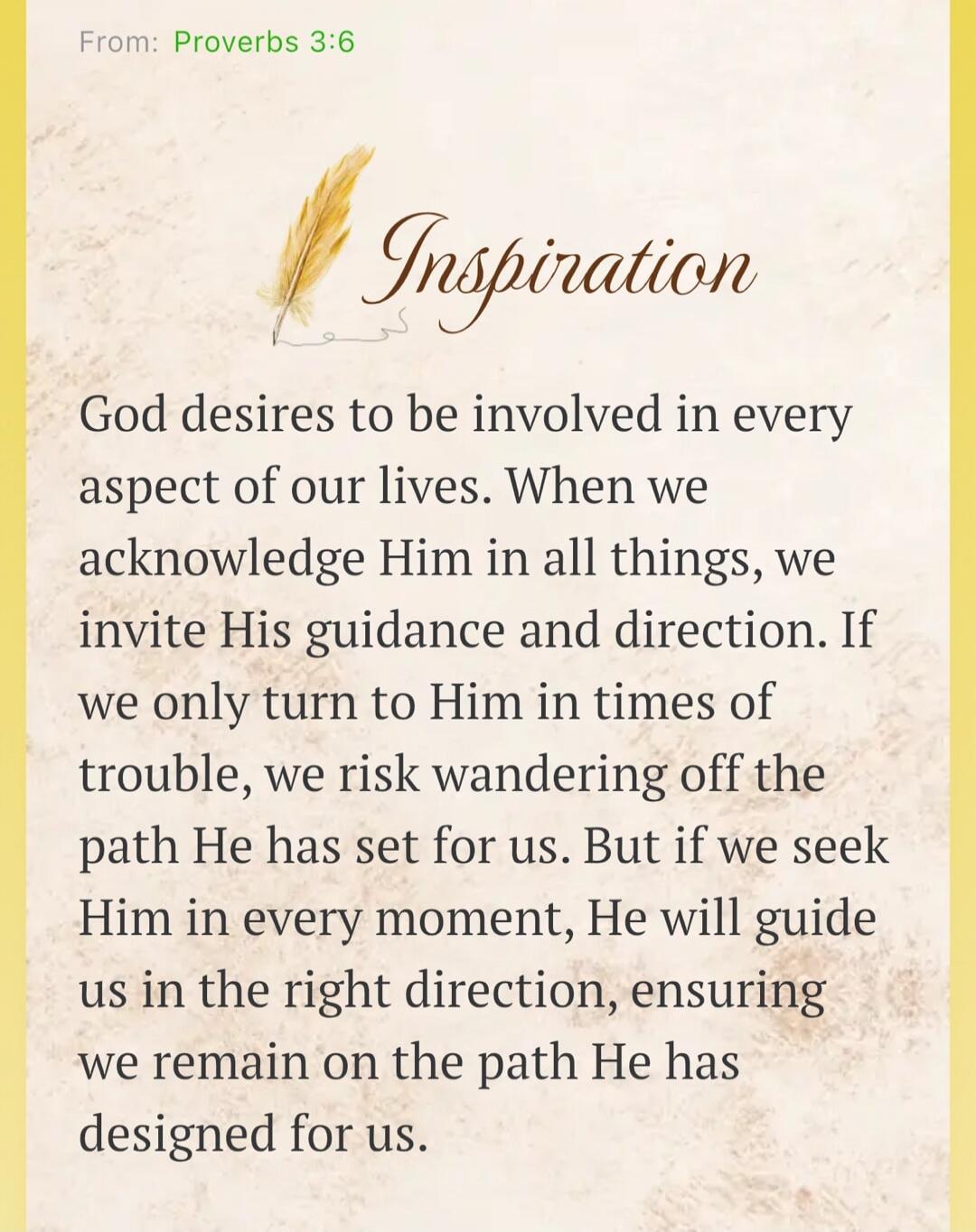 From: Proverbs 3:6 Inspiration God desires to be involved in every aspect of our lives. When we acknowledge Him in all things, we invite His guidance and direction. If we only turn to Him in times of trouble, we risk wandering off the path He has set for us. But if we seek Him in every moment, He will guide us in the right direction, ensuring we re