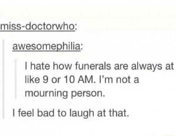 miss-doctorwho: awesomephilia: I hate how funerals are always at like 9 or 10 AM. I'm not a mourning person. I feel bad to laugh at that.