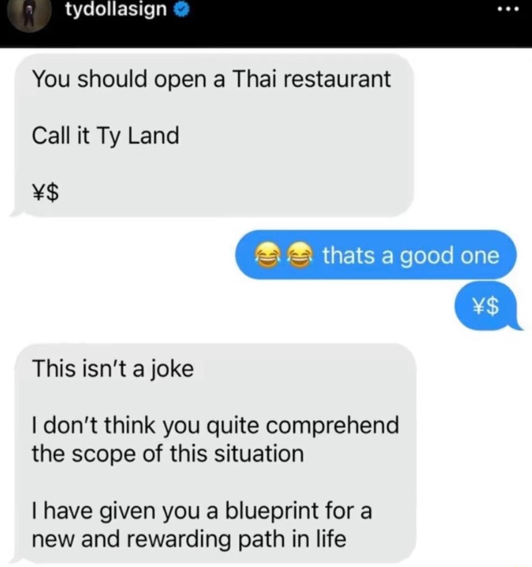 tydollasi You should open a Thai restaurant Call it Ty Land A thats a good one This isnt a joke dont think you quite comprehend the scope of this situation have given you a blueprint for a new and rewarding path in life