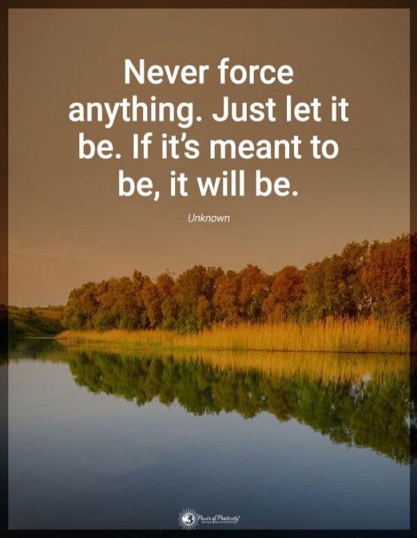 Never force anything. Just let it be. If it’s meant to be, it will be.