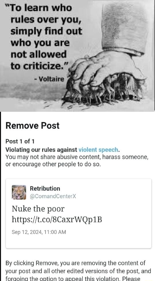 To learn who rules over you simply find out who you are not allowed Remove Post Post10f 1 Violating our rules against violent speech You may not share abusive content harass someone or encourage other people to do so Retribution ComandCenter Nuke the poor httpstco8CaxrWQp1B Sep 122024 1100 AM By clicking Remove you are removing the content of your post and all other edited versions of the post and