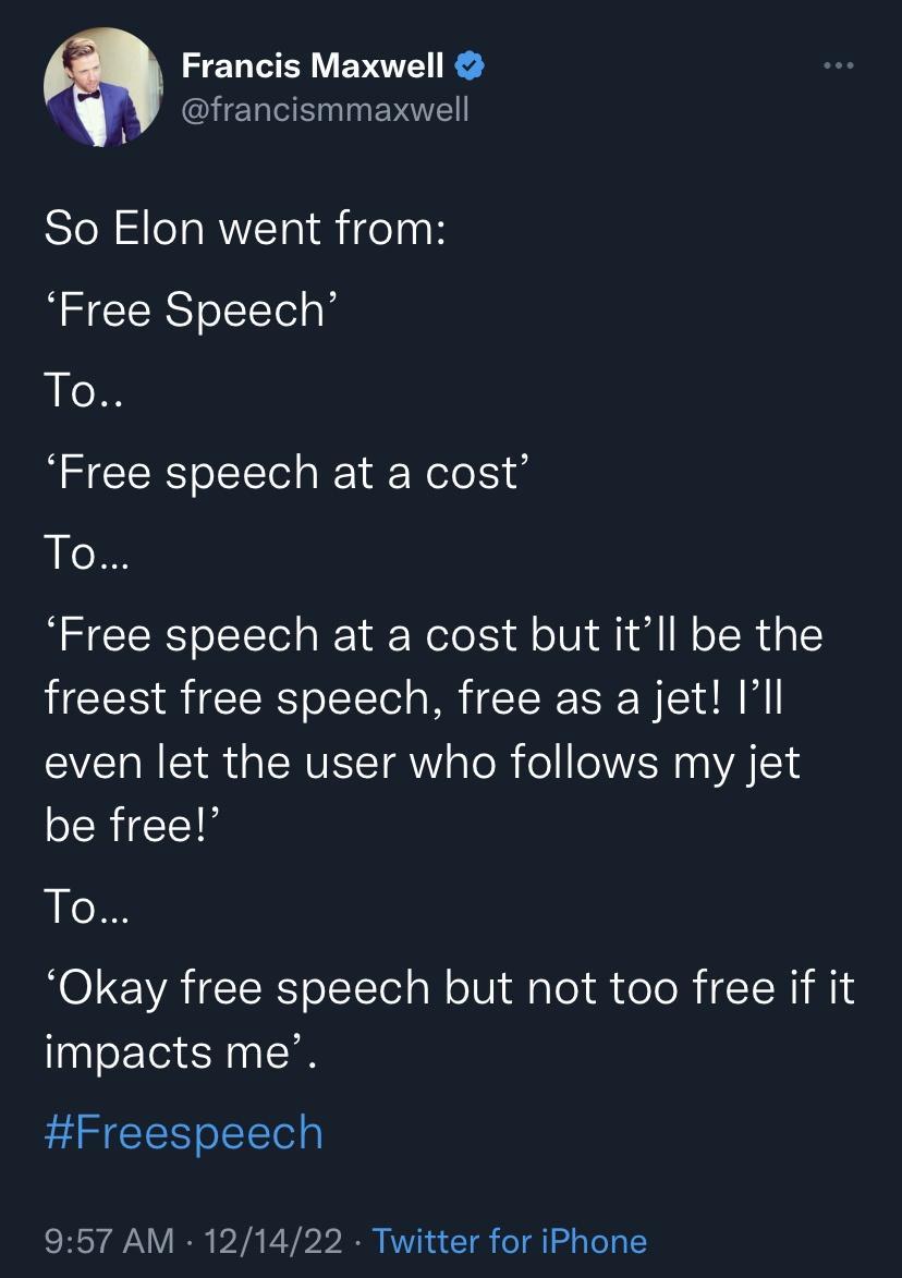 Francis Maxwell N GHEREEGIEV T AN So Elon went from Free Speech ot Free speech at a cost To Free speech at a cost but itll be the freest free speech free as a jet Ill even let the user who follows my jet be free To Okay free speech but not too free if it impacts me Freespeech 957 AM 121422 Twitter for iPhone