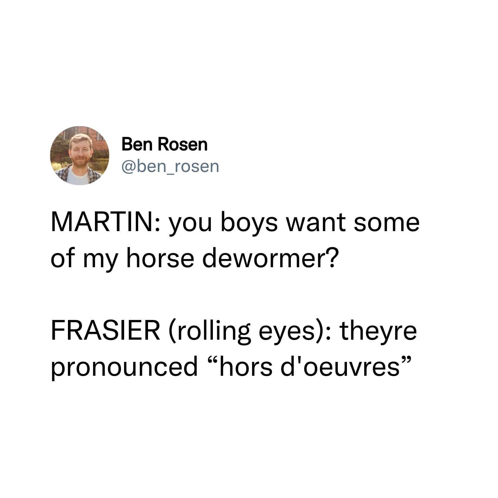 22 Ben Rosen ben_rosen MARTIN you boys want some of my horse dewormer FRASIER rolling eyes theyre pronounced hors doeuvres