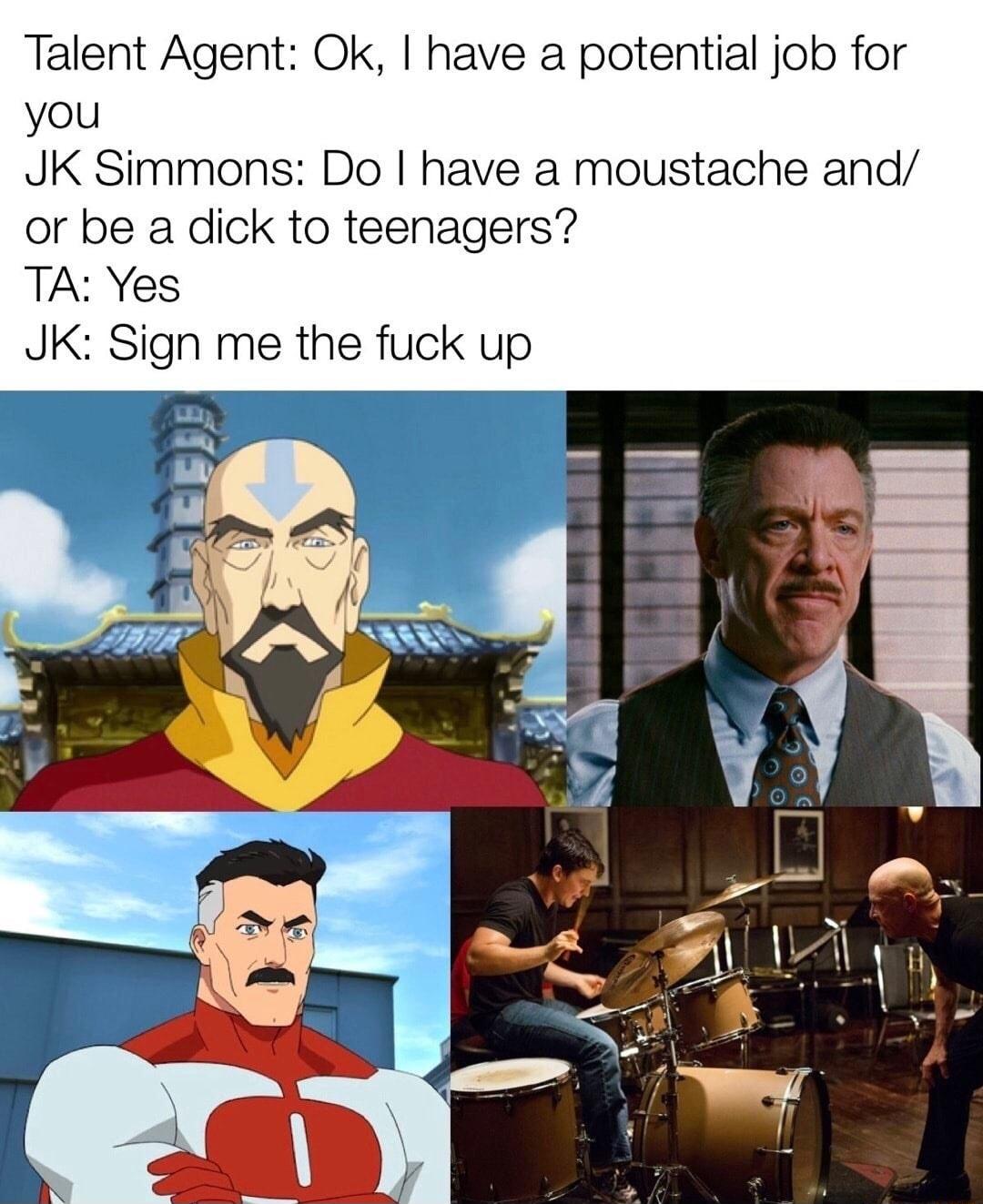 Talent Agent Ok have a potential job for you JK Simmons Do have a moustache and or be a dick to teenagers TA Yes JK Sign me the fuck up