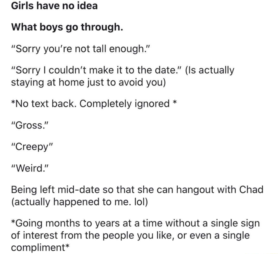 Girls have no idea What boys go through Sorry youre not tall enough Sorry couldnt make it to the date Is actually staying at home just to avoid you No text back Completely ignored Gross Creepy Weird Being left mid date so that she can hangout with Chad actually happened to me lol Going months to years at a time without a single sign of interest from the people you like or even a single compliment