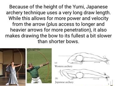 Because of the height of the Yumi Japanese archery technique uses a very long draw length While this allows for more power and velocity from the arrow plus access to longer and heavier arrows for more penetration it also makes drawing the bow to its fullest a bit slower than shorter bows