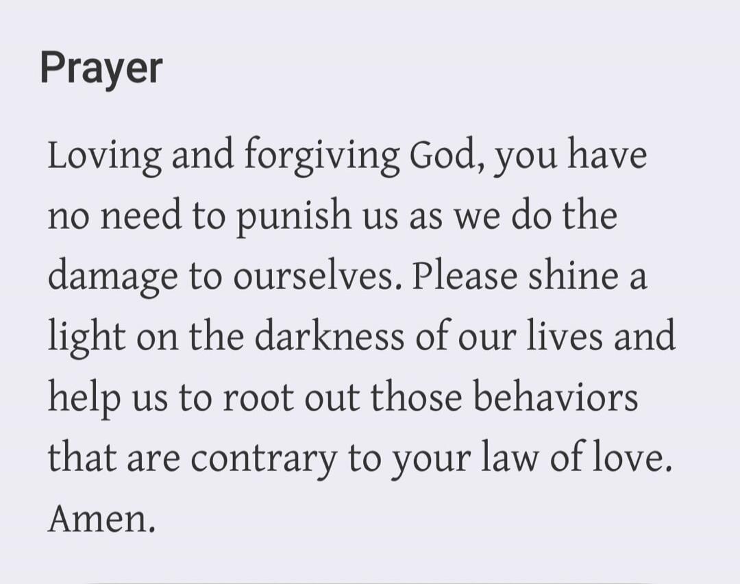 Prayer Loving and forgiving God, you have no need to punish us as we do the damage to ourselves. Please shine a light on the darkness of our lives and help us to root out those behaviors that are contrary to your law of love. Amen.