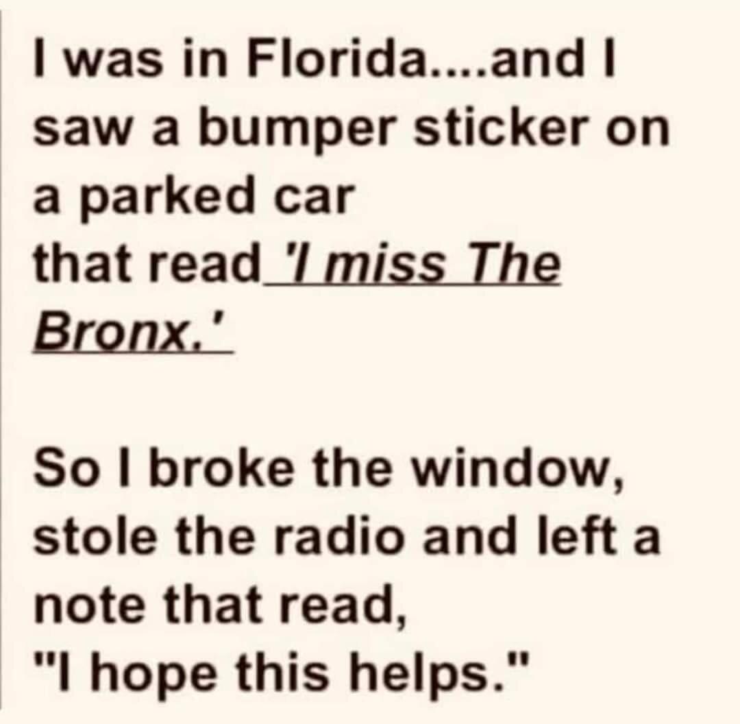 was in Floridaand saw a bumper sticker on a parked car that read_ miss The Bronx So broke the window stole the radio and left a note that read l hope this helps