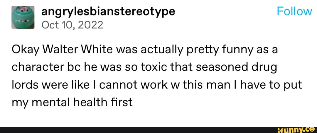 angrylesbianstereotype Follow Oct 10 2022 Okay Walter White was actually pretty funny as a character bc he was so toxic that seasoned drug lords were like cannot work w this man have to put my mental health first