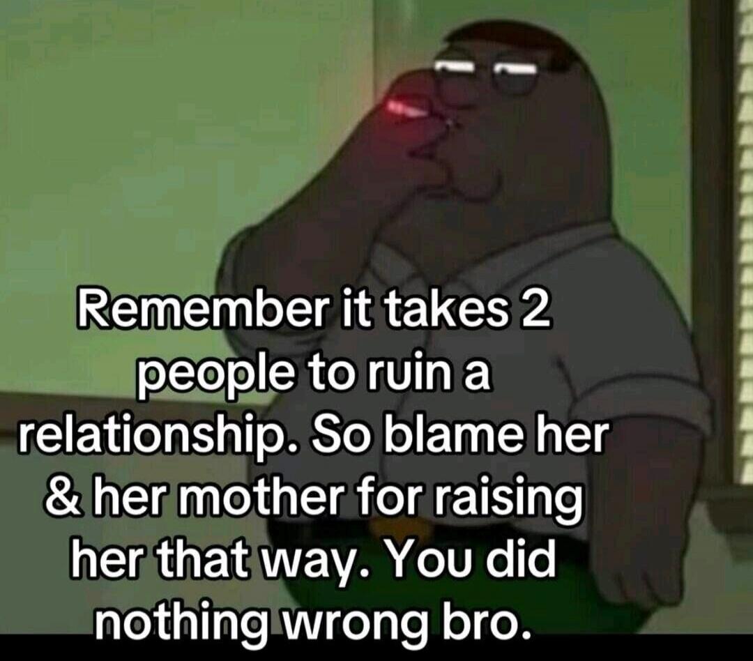 Remember it takes 2 people to ruin a relationship. So blame her & her mother for raising her that way. You did nothing wrong bro.