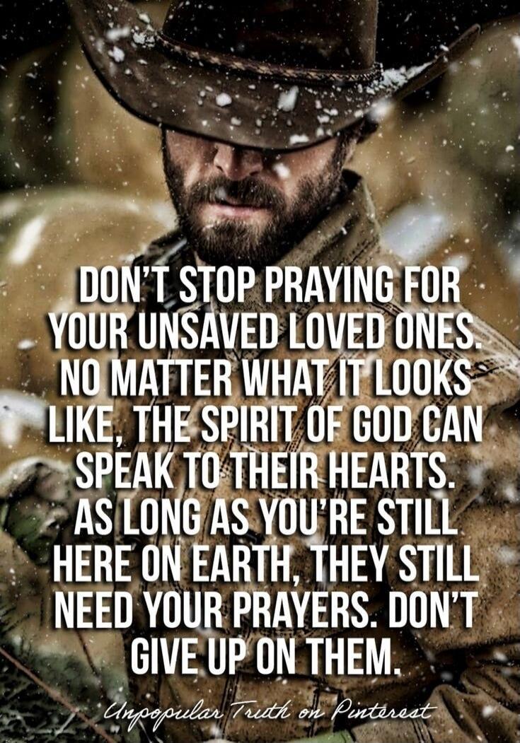 DON'T STOP PRAYING FOR YOUR UNSAVED LOVED ONES NO MATTER WHAT IT LOOKS LIKE, THE SPIRIT OF GOD CAN SPEAK TO THEIR HEARTS. AS LONG AS YOU'RE STILL HERE ON EARTH, THEY STILL NEED YOUR PRAYERS. DON'T GIVE UP ON THEM.