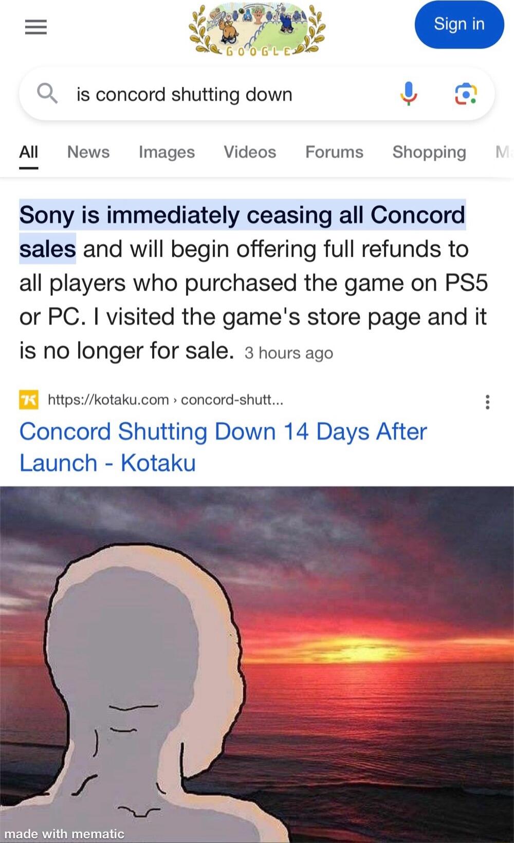 Q_ s concord shutting down Al News Images Videos Forums Shopping Sony is immediately ceasing all Concord sales and will begin offering full refunds to all players who purchased the game on PS5 or PC visited the games store page and it is no longer for sale 3 hours ago hitpskotakucom concord shutt Concord Shutting Down 14 Days After Launch Kotaku PRSI T