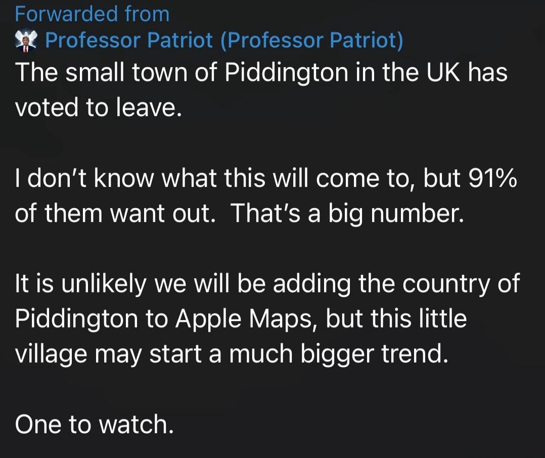 Forwarded from Professor Patriot (Professor Patriot) The small town of Piddington in the UK has voted to leave. I don't know what this will come to, but 91% of them want out. That's a big number. It is unlikely we will be adding the country of Piddington to Apple Maps, but this little village may start a much bigger trend. One to watch.
