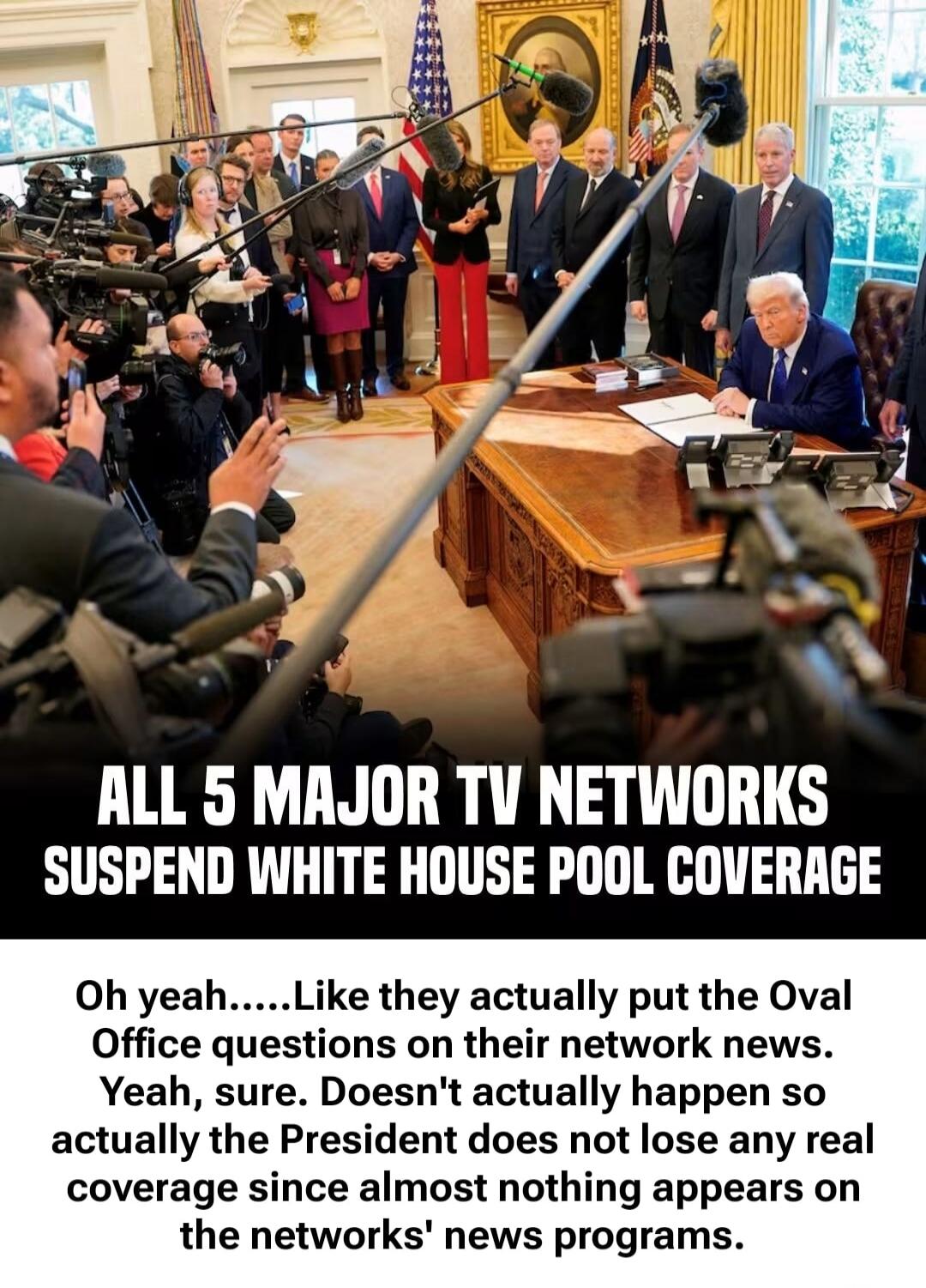 ALL 5 MAJOR TV NETWORKS SUSPEND WHITE HOUSE POOL COVERAGE Oh yeah.....Like they actually put the Oval Office questions on their network news. Yeah, sure. Doesn't actually happen so actually the President does not lose any real coverage since almost nothing appears on the networks' news programs.