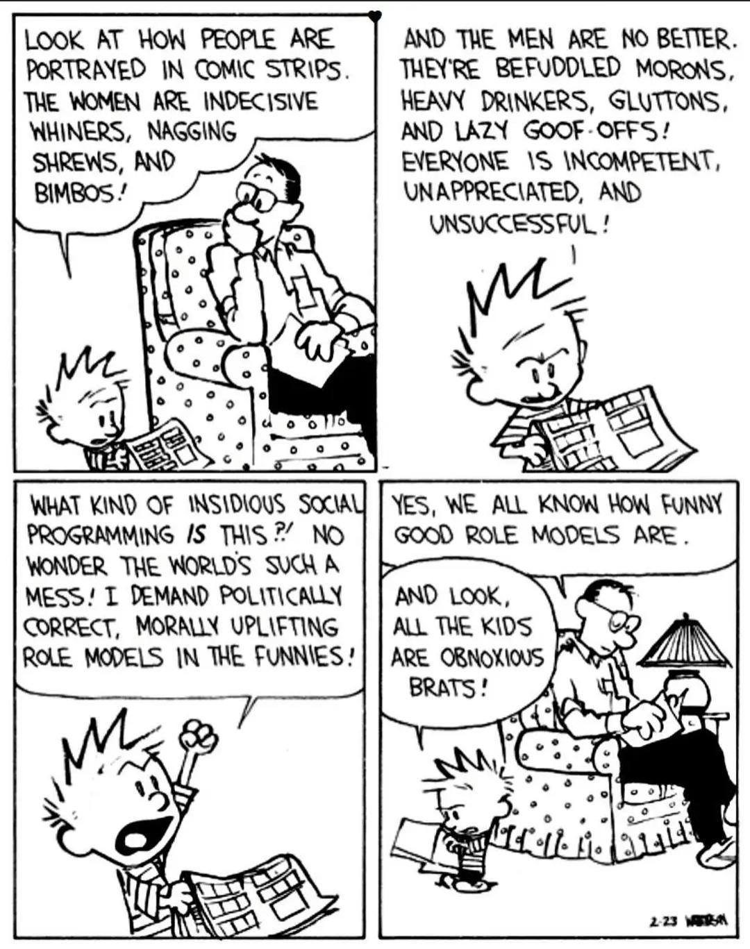 LOOK AT HOW PEOPLE ARE AND THE MEN ARE NO BETTER PORTRANED IN COMIC STRIPS THEYRE BEFUDDLED MORONS THE WOMEN ARE INDECISIVE HEAVY DRINKERS GLUTTONS WHINERS NAGGING AND LAZY GOOF OFFS EVERIONE S NCOMPETENT UNAPPRECIATED AND UNSUCCESSFUL WHAT KIND OF INSIDIOUS SOCAU YES WE AL KNOW HOW FUNNY PROGRAMMING S THIS NO GOOD ROLE MODELS ARE VONDER THE WORLDS SUCH A MESS T DEMAND POLITICALLY CORRECT MORALLY 