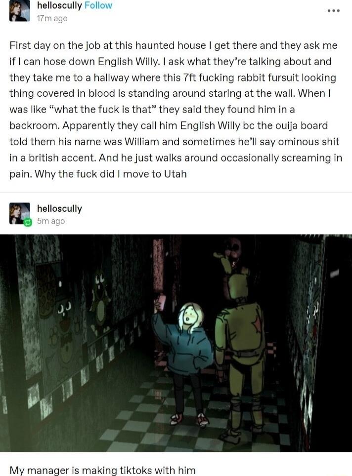 B First day on the job at this haunted house get there and they ask me if1 can hose down English Willy ask what they e talking about and they take me to a hallway where this 7ft fucking rabbit fursuit looking thing covered In blood s standing around staring at the wall When was like what the fuck Is that they sald they found him in a backroom Apparently they call him English Willy be the ouija boa