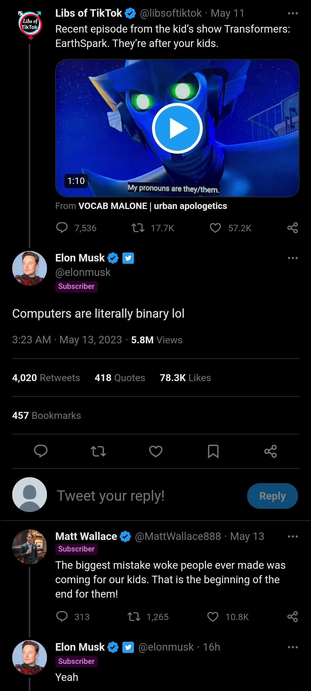 Libs of TikTok libsoftikiok May 11 Recent episode from the kids show Transformers EarthSpark Theyre after your kids From VOCAB MALONE urban apologetics 7 177K Q s7 o Elon Musk elonmusk Subscrtber Computers are literally binary lol 323 AM May 132023 58M Views 4020 Retweets 418 Quotes 783K Likes 457 Bookmarks o a o R Tweet your reply 1 Matt Wallace MattWallace88s May 13 Subscriber The biggest mistak