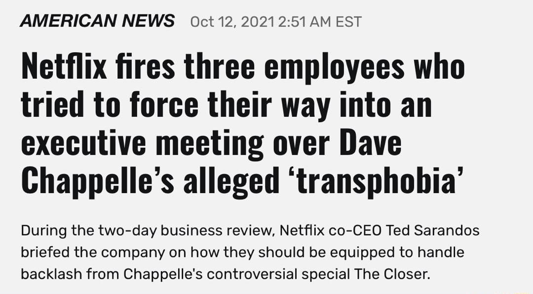 AMERICAN NEWS O0ct 12 2021251 AM EST Netflix fires three employees who tried to force their way into an executive meeting over Dave Chappelles alleged transphobia During the two day business review Netflix co CEO Ted Sarandos briefed the company on how they should be equipped to handle backlash from Chappelles controversial special The Closer