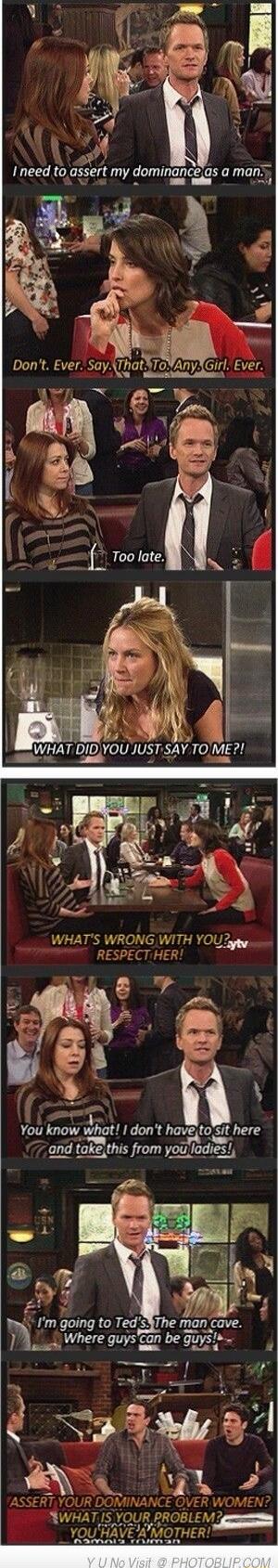 I need to assert my dominance as a man. Don't. Ever. Say, That. To. Any Girl. Ever. Too late. WHAT DID YOU JUST SAY TO ME?! WHAT'S WRONG WITH YOU? RESPECT HER! You know what! I don't have to sit here (and take this from you ladies)! I'm going to Ted's. The man cave. Where guys can be guys!
