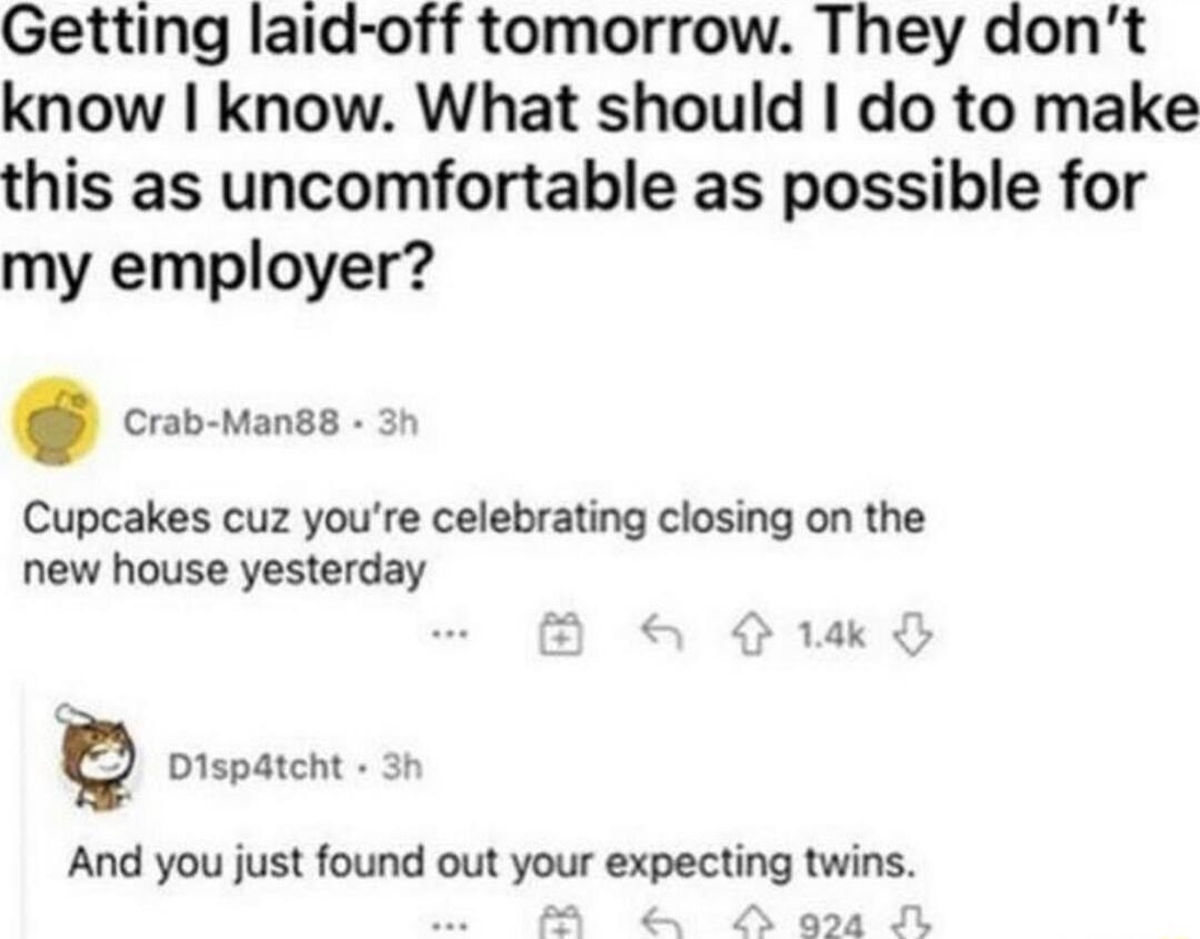 Getting laid off tomorrow They dont know know What should do to make this as uncomfortable as possible for my employer Cupcakes cuz youre celebrating closing on the new house yesterday And you just found out your expecting twins 14k