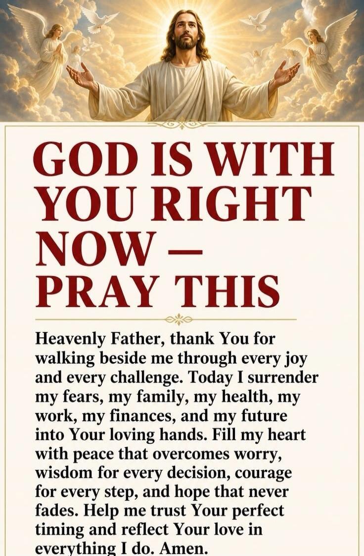 GOD IS WITH YOU RIGHT NOW - PRAY THIS Heavenly Father, thank You for walking beside me through every joy and every challenge. Today I surrender my fears, my family, my health, my work, my finances, and my future into Your loving hands. Fill my heart with peace that overcomes worry, wisdom for every decision, courage for every step, and hope that ne