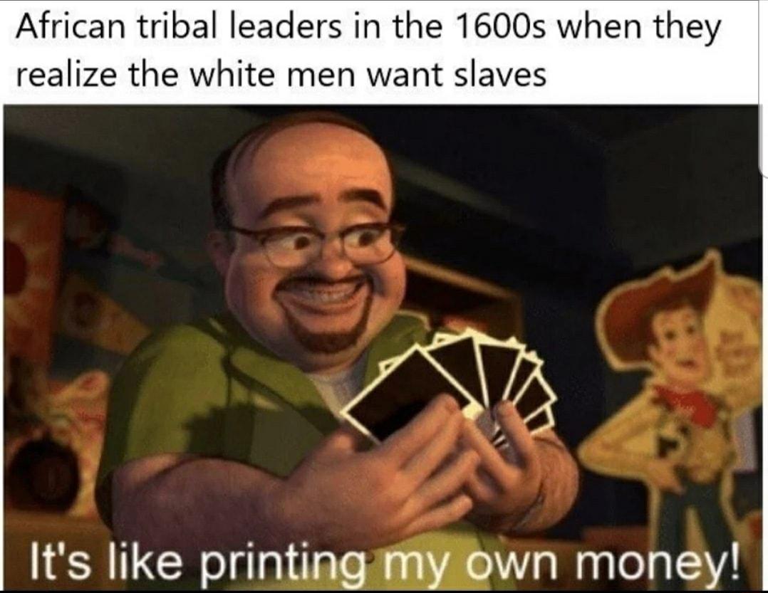 African tribal leaders in the 1600s when they realize the white men want slaves Its like printingimywn money