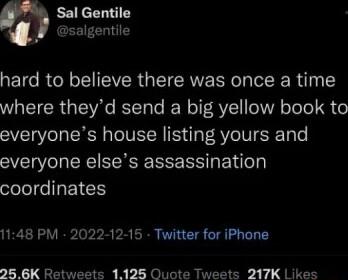 Sal Gentile salgentile hard to believe there was once a time where theyd send a big yellow book to everyones house listing yours and everyone elses assassination ololeeEICTY 1148 PM 2022 12 15 Twitter for iPhone 8 BK Retweets 1128 Quote Tweets 217K Likes