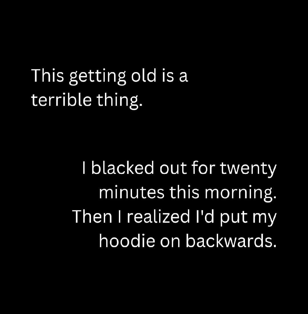 This getting old is a terrible thing. I blacked out for twenty minutes this morning. Then I realized I'd put my hoodie on backwards.