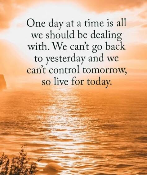 One day at a time is all we should be dealing with. We can't go back to yesterday and we can't control tomorrow, so live for today.