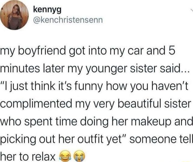 kennyg kenchristensenn my boyfriend got into my car and 5 minutes later my younger sister said l just think its funny how you havent complimented my very beautiful sister who spent time doing her makeup and picking out her outfit yet someone tell her to relax 2