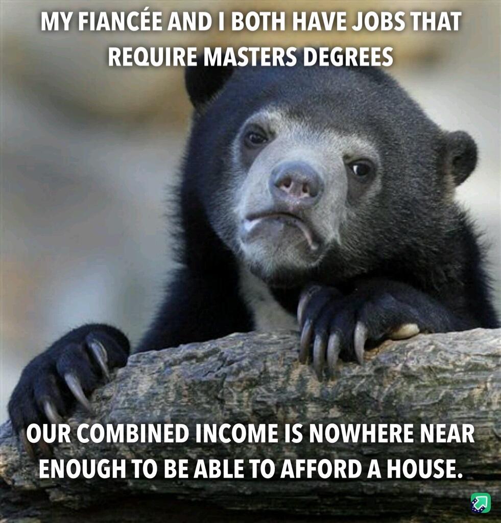 2 B i OURCOMBINED INCOME IS NOWHERE NEA IGH TO BE ABLE TO AFFORD A HOUSE