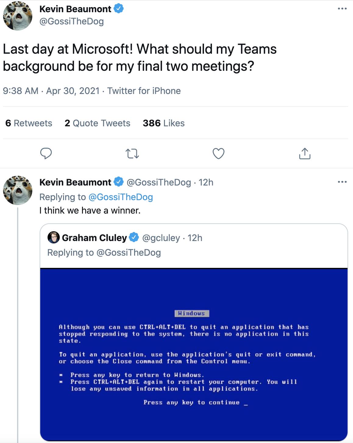 Kevin Qeaumont W GossiTheDog Last day at Microsoft What should my Teams background be for my final two meetings 938 AM Apr 30 2021 Twitter for iPhone 6 Retweets 2 Quote Tweets 386 Likes o i Q Kevin Beaumont 2 GossiTheDog 12h o I e t Replying to think we have a winner e Graham Cluley gcluley 12h Replying to GossiTheDog Hindous Although you can use CTRLALTDEL to quit an application that has stopped 