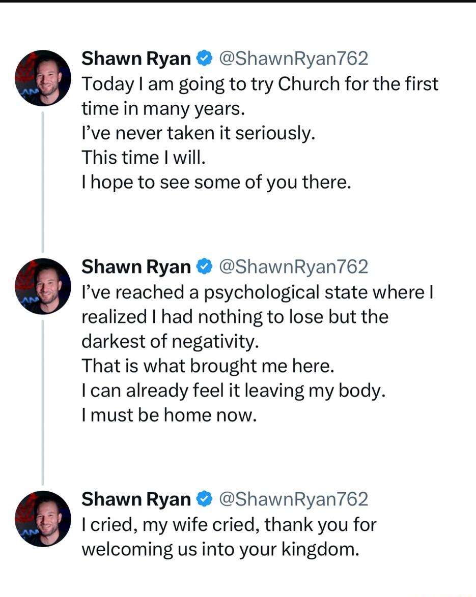 Shawn Ryan ShawnRyan762 Today am going to try Church for the first time in many years Ive never taken it seriously This time will Ihope to see some of you there Shawn Ryan ShawnRyan762 Ive reached a psychological state where realized had nothing to lose but the darkest of negativity That is what brought me here I can already feel it leaving my body I must be home now Shawn Ryan ShawnRyan762 I crie