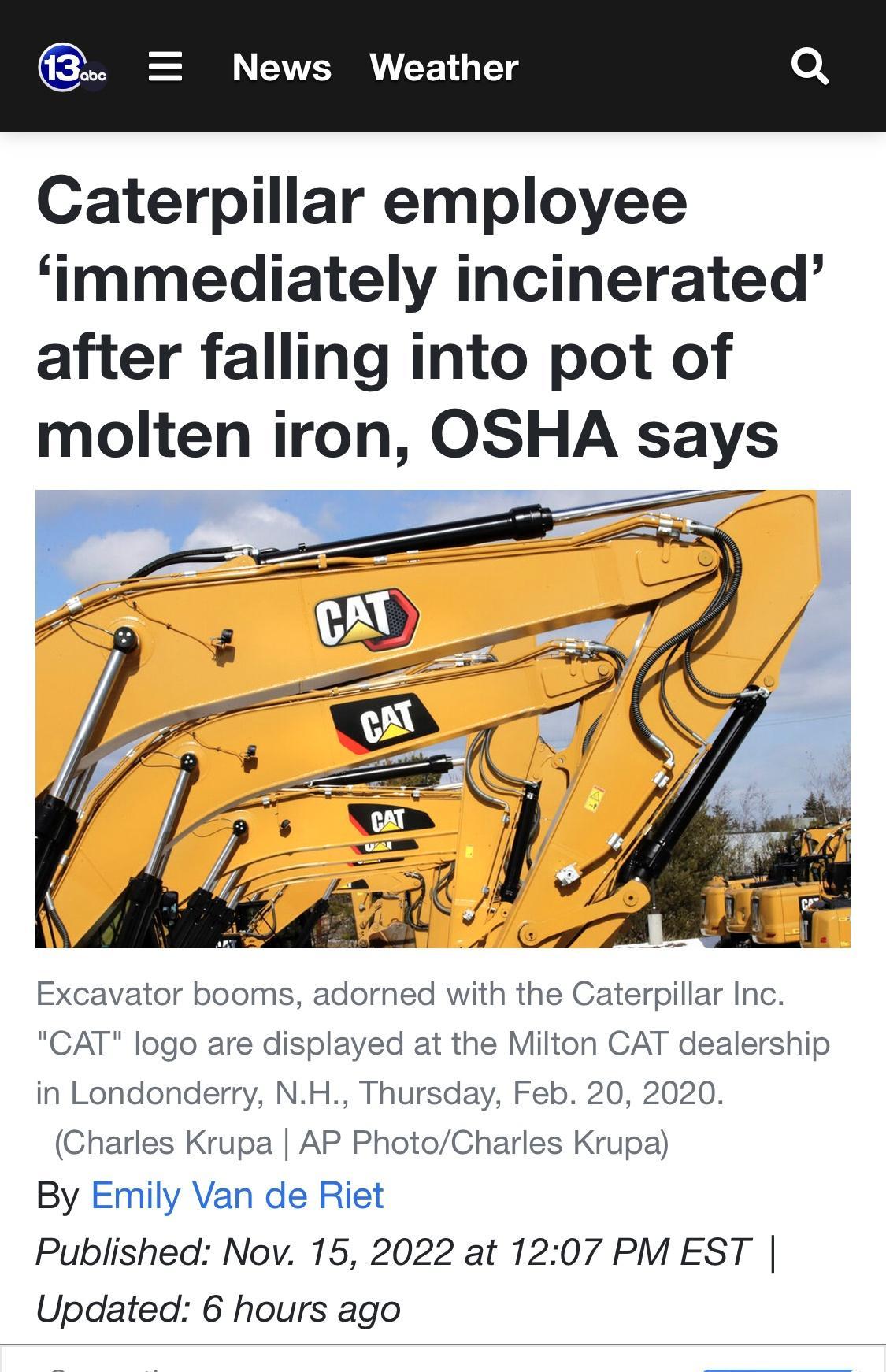 News Weather Caterpillar employee immediately incinerated after falling into pot of molten iron OSHA says Excavator booms adorned with the Caterpillar Inc CAT logo are displayed at the Milton CAT dealership in Londonderry NH Thursday Feb 20 2020 Charles Krupa AP PhotoCharles Krupa By Emily Van de Riet Published Nov 15 2022 at 1207 PM EST Updated 6 hours ago