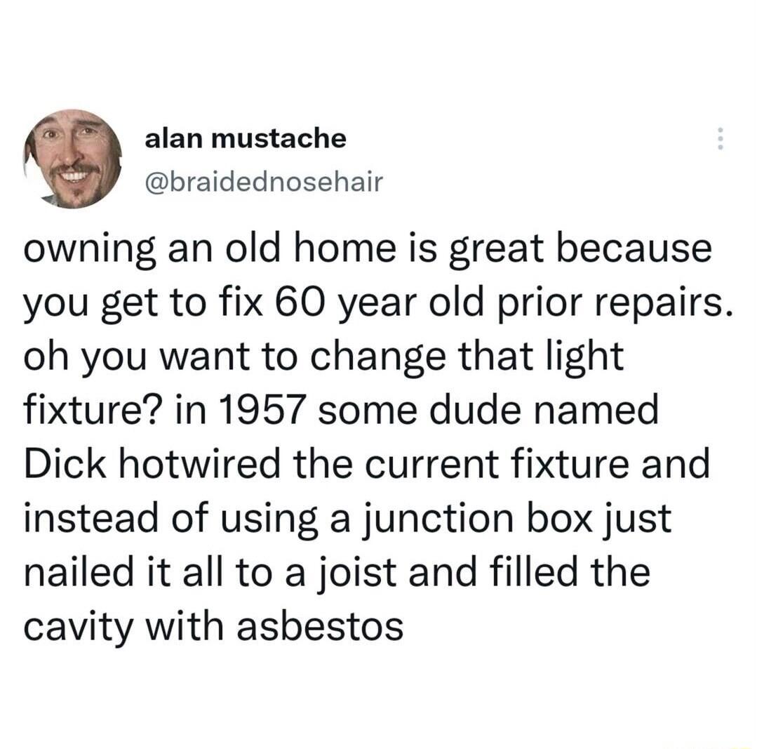 alan mustache braidednosehair owning an old home is great because you get to fix 60 year old prior repairs oh you want to change that light fixture in 1957 some dude named Dick hotwired the current fixture and instead of using a junction box just nailed it all to a joist and filled the cavity with asbestos