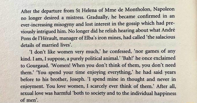 Afer the departure from St Helens of Mme de Montholon Napoleon 1o longer desired mistess Gradually he became confirmed in an ever increaing misogyny and lost interest in the gossip which had pre viouslyintigued him No longer did h relish hearing about what Ands Pons de Hrault manager of Ebas iron mineshad called the salacious details of married lives I dontlike women very much he confessed nor gam