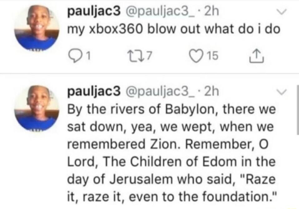 pauljac3 pauljac3_ 2h my xbox360 blow out what do i do o1 w7 OB pauljac3 pauljac3_ 2h By the rivers of Babylon there we sat down yea we wept when we remembered Zion Remember O Lord The Children of Edom in the day of Jerusalem who said Raze it raze it even to the foundation